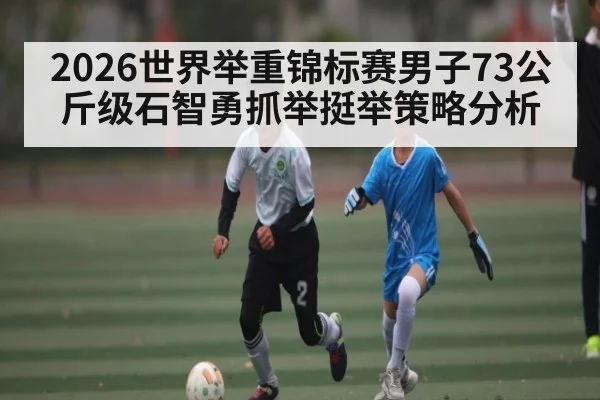 2026世界举重锦标赛男子73公斤级石智勇抓举挺举策略分析